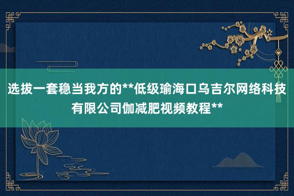 选拔一套稳当我方的**低级瑜海口乌吉尔网络科技有限公司伽减肥视频教程**